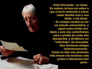 - Está brincando - eu disse.  Eu estava curioso em saber o que a havia motivado a entrar neste desafio com a sua idade, e ela disse:  - Eu sempre sonhei em ter um estudo universitário, e agora estou tendo um!  Após a aula nós caminhamos para o prédio da união dos estudantes, e dividimos um "milkshake" de chocolate. Nos tornamos amigos instantaneamente.  Todos os dias nos próximos três meses nós teríamos aula juntos e falaríamos sem parar.  