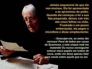 Jamais esquecerei do que ela nos ensinou. Ela foi apresentada e se aproximou do pódio. Quando ela começou a ler a sua fala preparada, deixou cair três das cinco folhas no chão. Frustrada e um pouco embaraçada, ela pegou o microfone e disse simplesmente:  - Desculpe-me, eu estou tão nervosa! Parei de beber por causa da Quaresma, e este uísque está me matando! Eu nunca conseguirei colocar meus papéis em ordem de novo, então me deixe apenas falar para vocês sobre aquilo que eu sei.   