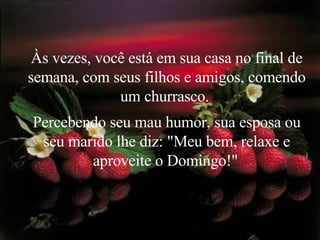 Às vezes, você está em sua casa no final de semana, com seus filhos e amigos, comendo um churrasco.  Percebendo seu mau humor, sua esposa ou seu marido lhe diz: "Meu bem, relaxe e aproveite o Domingo!"   