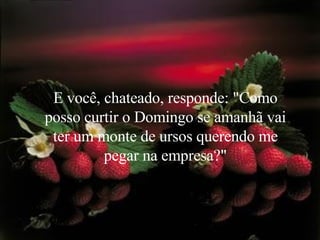 E você, chateado, responde: "Como posso curtir o Domingo se amanhã vai ter um monte de ursos querendo me pegar na empresa?" 