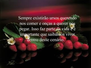 Sempre existirão ursos querendo nos comer e onças a querer nos pegar. Isso faz parte da vida e é importante que saibamos viver dentro desse cenário.    