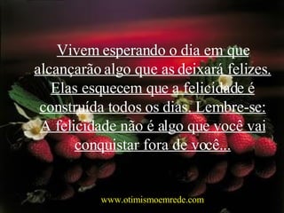Vivem esperando o dia em que alcançarão algo que as deixará felizes. Elas esquecem que a felicidade é construída todos os dias. Lembre-se: A felicidade não é algo que você vai conquistar fora de você... www.otimismoemrede.com 