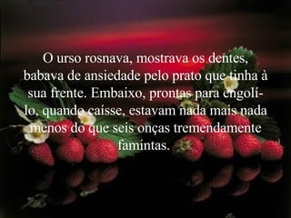 O urso rosnava, mostrava os dentes, babava de ansiedade pelo prato que tinha à sua frente. Embaixo, prontas para engolí-lo, quando caísse, estavam nada mais nada menos do que seis onças tremendamente famintas.   