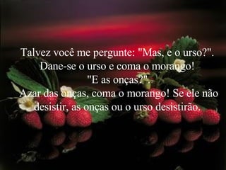 Talvez você me pergunte: "Mas, e o urso?".  Dane-se o urso e coma o morango!  "E as onças?". Azar das onças, coma o morango! Se ele não desistir, as onças ou o urso desistirão.  