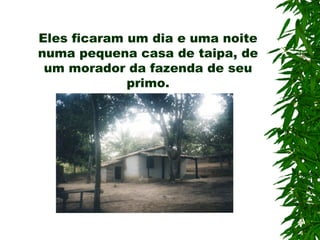 Eles ficaram um dia e uma noite numa pequena casa de taipa, de um morador da fazenda de seu primo. 