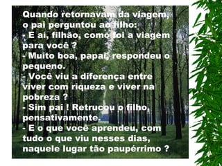Quando retornavam da viagem, o pai perguntou ao filho: - E aí, filhão, como foi a viagem para você ? - Muito boa, papai, respondeu o pequeno. - Você viu a diferença entre viver com riqueza e viver na pobreza ? - Sim pai ! Retrucou o filho,  p ensativamente. - E o que você aprendeu, com tudo o que viu nesses dias, naquele lugar tão paupérrimo  ? 