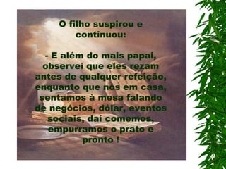 O filho suspirou e continuou: - E além do mais papai, observei que eles rezam antes de qualquer refeição, enquanto que nós em casa, sentamos à mesa falando de negócios, dólar, eventos sociais, daí comemos, empurramos o prato e pronto ! 