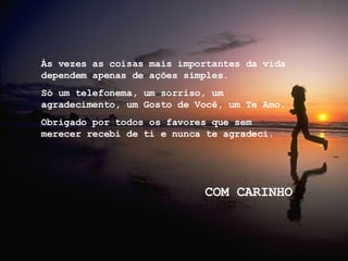 Às vezes as coisas mais importantes da vida dependem apenas de ações simples.  Só um telefonema, um sorriso, um agradecimento, um Gosto de Você, um Te Amo. Obrigado por todos os favores que sem merecer recebi de ti e nunca te agradeci. COM CARINHO 