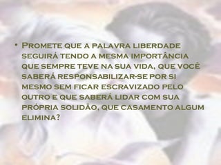 Promete que a palavra liberdade seguirá tendo a mesma importância que sempre teve na sua vida, que você saberá responsabilizar-se por si mesmo sem ficar escravizado pelo outro e que saberá lidar com sua própria solidão, que casamento algum elimina?  