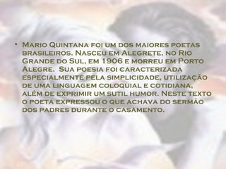 Mario Quintana foi um dos maiores poetas brasileiros. Nasceu em Alegrete, no Rio Grande do Sul, em 1906 e morreu em Porto Alegre.  Sua poesia foi caracterizada especialmente pela simplicidade, utilização de uma linguagem coloquial e cotidiana, além de exprimir um sutil humor. Neste texto o poeta expressou o que achava do sermão dos padres durante o casamento.  