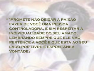 'Promete não deixar a paixão fazer de você uma pessoa controladora, e sim respeitar a individualidade do seu amado, lembrando sempre que ele não pertence a você e que está ao seu lado por livre e espontânea vontade?  