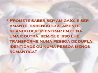 Promete saber ser amiga(o) e ser amante, sabendo exatamente quando devem entrar em cena uma e outra, sem que isso lhe transforme numa pessoa de dupla identidade ou numa pessoa menos romântica?  