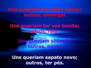 Uns queriam ter olhos claros;  outros, enxergar. Uns queriam ter voz bonita;  outros, falar.  Uns queriam silêncio;  outros, ouvir.   Uns queriam sapato novo;  outros, ter pés.   