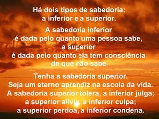 Há dois tipos de sabedoria: a inferior e a superior. A sabedoria inferior  é dada pelo quanto uma pessoa sabe,  a superior  é dada pelo quanto ela tem consciência  de que não sabe . Tenha a sabedoria superior. Seja um eterno aprendiz na escola da vida. A sabedoria superior tolera, a inferior julga; a superior alivia, a inferior culpa; a superior perdoa, a inferior condena. 