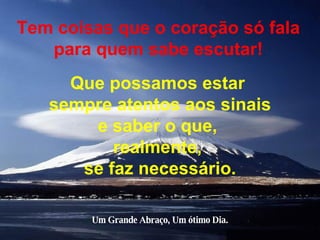 Tem coisas que o coração só fala para quem sabe escutar! Que possamos estar  sempre atentos aos sinais e saber o que,  realmente,  se faz necessário. Um Grande Abraço, Um ótimo Dia. 
