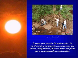 É tempo, pois, de ação. De muitas ações. De envolvimento e participação em movimentos que visem a salvaguardar o futuro da Terra, um futuro que se aproxima cada vez mais rápido. Imagem: www.funverde.org.br 