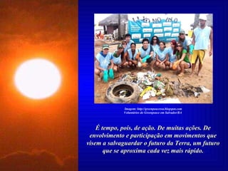 É tempo, pois, de ação. De muitas ações. De envolvimento e participação em movimentos que visem a salvaguardar o futuro da Terra, um futuro que se aproxima cada vez mais rápido. Imagem: http://greenpeacessa.blogspot.com Voluntários do Greenpeace em Salvador/BA   