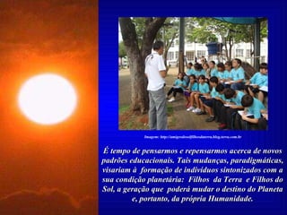 É tempo de pensarmos e repensarmos acerca de novos padrões educacionais. Tais mudanças, paradigmáticas, visariam à  formação de indivíduos sintonizados com a sua condição planetária:  Filhos  da Terra  e Filhos do Sol, a geração que  poderá mudar o destino do Planeta e, portanto, da própria Humanidade. Imagem: http://amigosdosolfilhosdaterra.blog.terra.com.br 