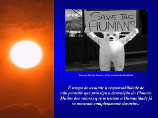 É tempo de assumir a responsabilidade de não permitir que prossiga a destruição do Planeta. Muitos dos valores que orientam a Humanidade já se mostram completamente ilusórios.  Imagem: Save the humans - Fonte original não identificada 
