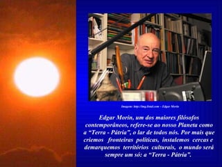 Edgar Morin, um dos maiores filósofos contemporâneos, refere-se ao nosso Planeta como a “Terra - Pátria”, o lar de todos nós. Por mais que criemos  fronteiras  políticas,  instalemos  cercas e  demarquemos  territórios  culturais,  o mundo será sempre um só: a “Terra - Pátria”.  Imagem: http://img.listal.com – Edgar Morin 