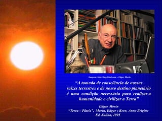 “ A tomada de consciência de nossas raízes terrestres e de nosso destino planetário é  uma  condição  necessária  para  realizar a humanidade e civilizar a Terra” Edgar Morin “ Terra – Pátria”,  Morin, Edgar ; Kern, Anne Brigitte  Ed. Sulina, 1995  Imagem: http://img.listal.com – Edgar Morin 