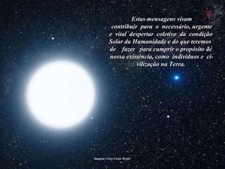 Imagem: Casa Corpo Brasis  Estas mensagens visam contribuir  para  o  necessário, urgente e  vital  despertar  coletivo  da  condição  Solar da Humanidade e do que teremos  de  fazer  para cumprir o propósito de  nossa existência, como  indivíduos e  ci-vilização na Terra.   