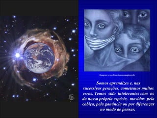Somos aprendizes e, nas sucessivas gerações, cometemos muitos erros. Temos  sido  intolerantes com  os da nossa própria espécie,  movidos  pela cobiça, pela ganância ou por diferenças no modo de pensar.  Imagem: www.franciscanosmapi.org.br 