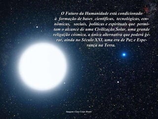Imagem: Casa Corpo Brasis  O Futuro da Humanidade está condicionado à  formação de bases  científicas,  tecnológicas, eco-nômicas,  sociais,  políticas e espirituais que  permi-tam o alcance de uma Civilização Solar, uma grande religação cósmica, a única alternativa que poderá ge-rar, ainda no Século XXI, uma era de Paz e Espe-rança na Terra.   
