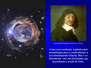 Como seres racionais, estabelecemos metodologias para o conhecimento, a isso denominando Ciência. Mas o co-nhecimento  está  tão fracionado, que já perdemos a noção do Todo.  Imagem:http://filosofojr.files.wordpress.com - Descartes 