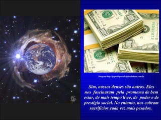 Sim, nossos deuses são outros. Eles nos  fascinaram  pela  promessa de bem estar, de mais tempo livre, de  poder e de prestígio social. No entanto, nos cobram sacrifícios cada vez mais pesados.  Imagem:http://papeldeparede.fotosdahora.com.br 