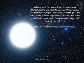 Imagem: Casa Corpo Brasis  Sabemos, porém, que o despertar coletivo da Humanidade é  uma tarefa imensa. Mesmo diante de  tamanho  desafio,  aceitamos  a  parte  que  nos cabe, ainda  que ela  represente o mesmo  que  uma  gota d’água  no oceano. Cumprir a missão pessoal é um direito e dever... Que o Sol sempre brilhe em nossas vidas! 