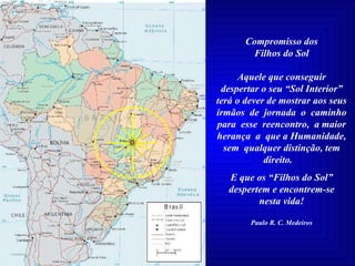 Compromisso dos Filhos do Sol Aquele que conseguir despertar o seu “Sol Interior” terá o dever de mostrar aos seus irmãos  de  jornada  o  caminho para  esse  reencontro,  a maior herança  a  que a Humanidade, sem  qualquer distinção, tem direito.  E que os “Filhos do Sol” despertem e encontrem-se nesta vida! Paulo R. C. Medeiros 