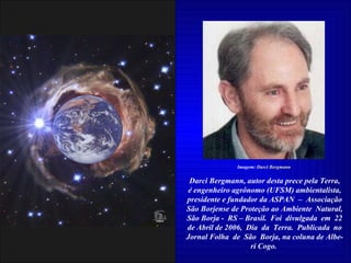 Darci Bergmann, autor desta prece pela Terra, é engenheiro agrônomo (UFSM) ambientalista, presidente e fundador da ASPAN  –  Associação São Borjense de Proteção ao Ambiente  Natural, São Borja -  RS – Brasil.  Foi  divulgada  em  22 de Abril de 2006,  Dia  da  Terra.  Publicada  no Jornal Folha  de  São  Borja, na coluna de Albe- ri Cogo.  Imagem:  Darci Bergmann 