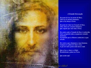 A Grande Invocação   Do ponto de Luz na mente de Deus, Flua Luz às mentes humanas; Que a Luz desça à Terra.   Do ponto de Amor no Coração de Deus, Flua Amor aos corações humanos; Que Aquele que vem volte à Terra.   Do centro onde a Vontade de Deus é conhecida, Guie o propósito todas as pequenas vontades humanas; O propósito que os Mestres conhecem e a que servem.   Do centro a que chamamos a raça humana, Cumpra-se o plano de Amor e Luz; E que ele vede a porta onde mora o mal.   Que a Luz, o Amor e o Poder Restabeleçam o plano na Terra. Que assim seja! Que o Sol sempre brilhe em nossas vidas! Imagem:http://igreja.essencial.nom.br/CristoB20.jpg 