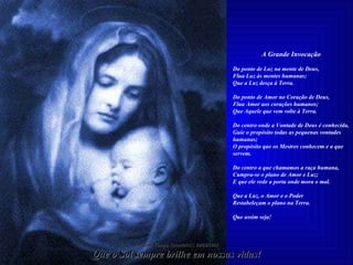 A Grande Invocação   Do ponto de Luz na mente de Deus, Flua Luz às mentes humanas; Que a Luz desça à Terra.   Do ponto de Amor no Coração de Deus, Flua Amor aos corações humanos; Que Aquele que vem volte à Terra.   Do centro onde a Vontade de Deus é conhecida, Guie o propósito todas as pequenas vontades humanas; O propósito que os Mestres conhecem e a que servem.   Do centro a que chamamos a raça humana, Cumpra-se o plano de Amor e Luz; E que ele vede a porta onde mora o mal.   Que a Luz, o Amor e o Poder Restabeleçam o plano na Terra. Que assim seja! Imagem: Campo Grande/MS, 06/06/2008 Que o Sol sempre brilhe em nossas vidas! 