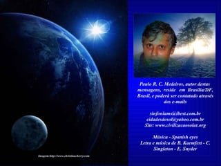 Paulo R. C. Medeiros, autor destas  mensagens,  reside  em  Brasília/DF, Brasil, e poderá ser contatado através dos e-mails [email_address] [email_address] Site: www.civilizacaosolar.org Música - Spanish eyes Letra e música de B. Kaemfert - C. Singleton - E. Snyder Imagem:http://www.christinacherry.com 