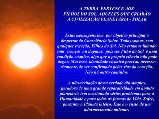 A TERRA  PERTENCE AOS FILHOS DO SOL, AQUELES QUE CRIARÃO A CIVILIZAÇÃO PLANETÁRIA - SOLAR Estas mensagens têm  por objetivo principal o despertar da Consciência Solar. Todos somos, sem qualquer exceção, Filhos do Sol. Não estamos lidando com  crenças  ou dogmas,  pois ser Filho do Sol  é uma condição cósmica, algo que a própria ciência não pode negar. Mas essa  identidade cósmica precisa, necessa-riamente, de ser confirmada pelas vias do coração. Não há outro caminho. A não aceitação dessa verdade tão simples, geradora de uma grande separatividade em âmbito planetário, tem ocasionado sérios problemas para a Humanidade e para todas as formas de Vida. Sofre, portanto, o Planeta inteiro. Este é o custo de um adormecimento milenar. 