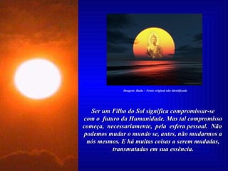 Ser um Filho do Sol significa compromissar-se com o  futuro da Humanidade. Mas tal compromisso começa,  necessariamente,  pela  esfera pessoal.  Não  podemos mudar o mundo se, antes, não mudarmos a nós mesmos. E há muitas coisas a serem mudadas, transmutadas em sua essência. Imagem: Buda – Fonte original não identificada 