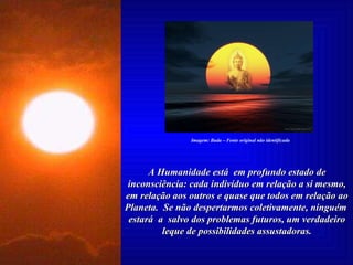 A Humanidade está  em profundo estado de inconsciência: cada indivíduo em relação a si mesmo, em relação aos outros e quase que todos em relação ao Planeta.  Se não despertarmos coletivamente, ninguém  estará  a  salvo dos problemas futuros, um verdadeiro leque de possibilidades assustadoras. Imagem: Buda – Fonte original não identificada 