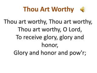 Thou Art Worthy
Thou art worthy, Thou art worthy,
Thou art worthy, O Lord,
To receive glory, glory and
honor,
Glory and honor and pow'r;
 