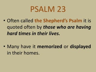 PSALM 23
• Often called the Shepherd’s Psalm it is
quoted often by those who are having
hard times in their lives.
• Many have it memorized or displayed
in their homes.
 