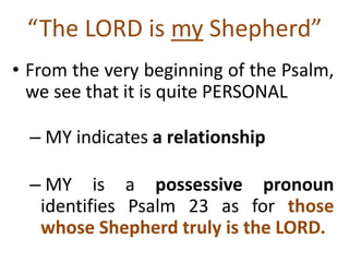 “The LORD is my Shepherd”
• From the very beginning of the Psalm,
we see that it is quite PERSONAL
– MY indicates a relationship
– MY is a possessive pronoun
identifies Psalm 23 as for those
whose Shepherd truly is the LORD.
 
