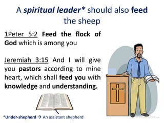A spiritual leader* should also feed
the sheep
1Peter 5:2 Feed the flock of
God which is among you
Jeremiah 3:15 And I will give
you pastors according to mine
heart, which shall feed you with
knowledge and understanding.
*Under-shepherd  An assistant shepherd
 