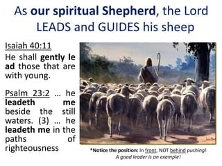 Isaiah 40:11
He shall gently le
ad those that are
with young.
Psalm 23:2 … he
leadeth me
beside the still
waters. (3) … he
leadeth me in the
paths of
righteousness *Notice the position: In front, NOT behind pushing!
A good leader is an example!
As our spiritual Shepherd, the Lord
LEADS and GUIDES his sheep
 