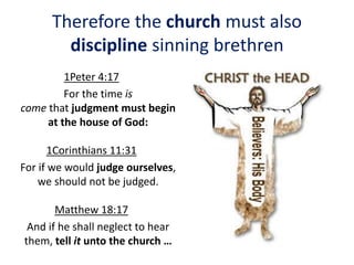 Therefore the church must also
discipline sinning brethren
1Peter 4:17
For the time is
come that judgment must begin
at the house of God:
1Corinthians 11:31
For if we would judge ourselves,
we should not be judged.
Matthew 18:17
And if he shall neglect to hear
them, tell it unto the church …
 