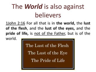 The World is also against
believers
1John 2:16 For all that is in the world, the lust
of the flesh, and the lust of the eyes, and the
pride of life, is not of the Father, but is of the
world.
 