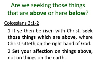 Are we seeking those things
that are above or here below?
Colossians 3:1-2
1 If ye then be risen with Christ, seek
those things which are above, where
Christ sitteth on the right hand of God.
2 Set your affection on things above,
not on things on the earth.
 