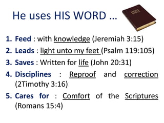He uses HIS WORD …
1. Feed : with knowledge (Jeremiah 3:15)
2. Leads : light unto my feet (Psalm 119:105)
3. Saves : Written for life (John 20:31)
4. Disciplines : Reproof and correction
(2Timothy 3:16)
5. Cares for : Comfort of the Scriptures
(Romans 15:4)
 