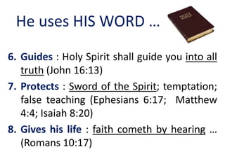 He uses HIS WORD …
6. Guides : Holy Spirit shall guide you into all
truth (John 16:13)
7. Protects : Sword of the Spirit; temptation;
false teaching (Ephesians 6:17; Matthew
4:4; Isaiah 8:20)
8. Gives his life : faith cometh by hearing …
(Romans 10:17)
 