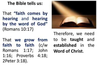 The Bible tells us:
That “faith comes by
hearing and hearing
by the word of God”
(Romans 10:17)
That we grow from
faith to faith (c/w
Romans 1:17; John
1:16; Proverbs 4:18;
2Peter 3:18).
Therefore, we need
to be taught and
established in the
Word of Christ.
 